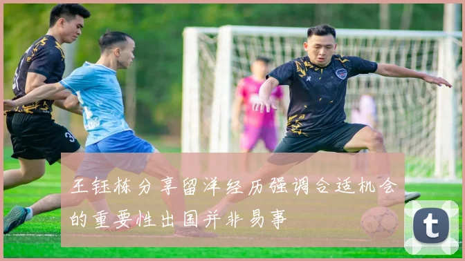 王钰栋分享留洋经历强调合适机会的重要性出国并非易事