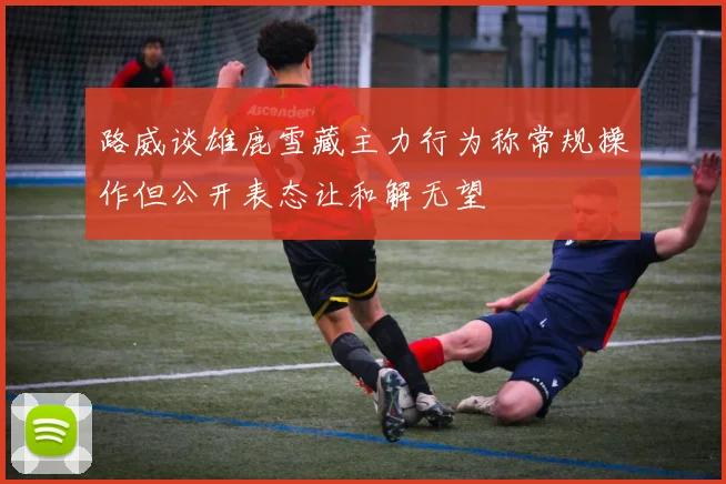 路威谈雄鹿雪藏主力行为称常规操作但公开表态让和解无望