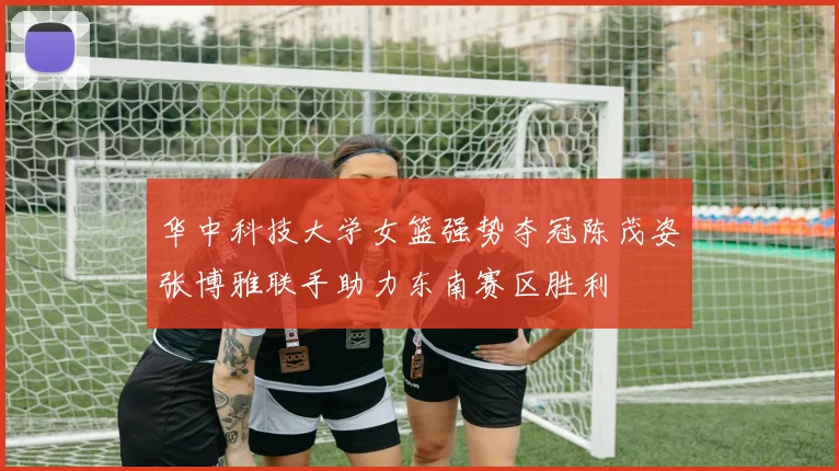 华中科技大学女篮强势夺冠陈茂姿张博雅联手助力东南赛区胜利