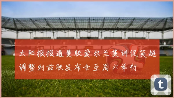 太阳报报道曼联爱尔兰集训促英超调整利兹联发布会至周六举行