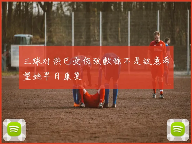 三球对热巴受伤致歉称不是故意希望她早日康复