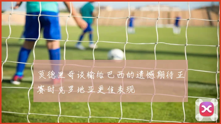 莫德里奇谈输给巴西的遗憾期待正赛时克罗地亚更佳表现